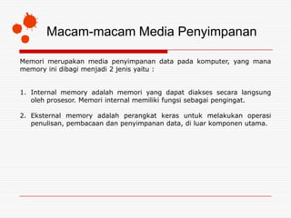 Macam-macam Media Penyimpanan

Memori merupakan media penyimpanan data pada komputer, yang mana
memory ini dibagi menjadi 2 jenis yaitu :


1. Internal memory adalah memori yang dapat diakses secara langsung
   oleh prosesor. Memori internal memiliki fungsi sebagai pengingat.

2. Eksternal memory adalah perangkat keras untuk melakukan operasi
   penulisan, pembacaan dan penyimpanan data, di luar komponen utama.
 