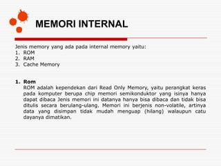 MEMORI INTERNAL

Jenis memory yang ada pada internal memory yaitu:
1. ROM
2. RAM
3. Cache Memory


1. Rom
   ROM adalah kependekan dari Read Only Memory, yaitu perangkat keras
   pada komputer berupa chip memori semikonduktor yang isinya hanya
   dapat dibaca Jenis memori ini datanya hanya bisa dibaca dan tidak bisa
   ditulis secara berulang-ulang. Memori ini berjenis non-volatile, artinya
   data yang disimpan tidak mudah menguap (hilang) walaupun catu
   dayanya dimatikan.
 