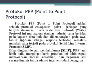 Protokol PPP (Point to Point
Protocol)
Protokol PPP (Point to Point Protocol) adalah
sebuah protokol enkapsulasi paket
jaringan yang
banyak digunakan pada wide area network (WAN).
Protokol ini merupakan standar industri yang berjalan
pada lapisan data link dan dikembangkan pada awal
tahun 1990-an sebagai respons terhadap masalahmasalah yang terjadi pada protokol Serial Line Internet
Protocol (SLIP).
Dibandingkan dengan pendahulunya (SLIP), PPP jauh
lebih baik, mengingat kerja protokol ini lebih cepat,
menawarkan koreksi kesalahan, dan negosiasi sesi
secara dinamis tanpa adanya intervensi dari pengguna.

 