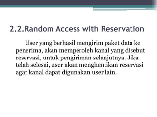 2.2.Random Access with Reservation
User yang berhasil mengirim paket data ke
penerima, akan memperoleh kanal yang disebut
reservasi, untuk pengiriman selanjutnya. Jika
telah selesai, user akan menghentikan reservasi
agar kanal dapat digunakan user lain.

 