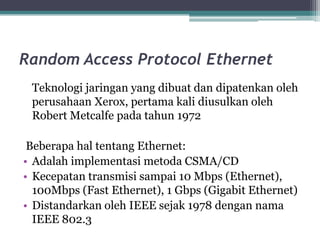 Random Access Protocol Ethernet
Teknologi jaringan yang dibuat dan dipatenkan oleh
perusahaan Xerox, pertama kali diusulkan oleh
Robert Metcalfe pada tahun 1972
Beberapa hal tentang Ethernet:
• Adalah implementasi metoda CSMA/CD
• Kecepatan transmisi sampai 10 Mbps (Ethernet),
100Mbps (Fast Ethernet), 1 Gbps (Gigabit Ethernet)
• Distandarkan oleh IEEE sejak 1978 dengan nama
IEEE 802.3

 