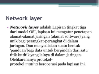 Network layer
• Network layer adalah Lapisan tingkat tiga
dari model OSI, lapisan ini mengatur penetapan
alamat-alamat jaringan (alamat software) yang
unik bagi perangkat-perangkat di dalam
jaringan. Dan menyediakan suatu bentuk
‘panduan’bagi data untuk berpindah dari satu
titik ke titik yang lainya di dalam jaringan.
Olehkarenanya protokolprotokol muting beroperasi pada lapisan ini.

 