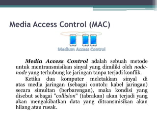 Media Access Control (MAC)

Media Access Control adalah sebuah metode
untuk mentransmisikan sinyal yang dimiliki oleh nodenode yang terhubung ke jaringan tanpa terjadi konflik.
Ketika dua komputer meletakkan sinyal di
atas media jaringan (sebagai contoh: kabel jaringan)
secara simultan (berbarengan), maka kondisi yang
disebut sebagai "collision" (tabrakan) akan terjadi yang
akan mengakibatkan data yang ditransmisikan akan
hilang atau rusak.

 