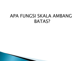 APA FUNGSI SKALA AMBANG 
BATAS? 
 