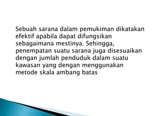 Sebuah sarana dalam pemukiman dikatakan 
efektif apabila dapat difungsikan 
sebagaimana mestinya. Sehingga, 
penempatan suatu sarana juga disesuaikan 
dengan jumlah penduduk dalam suatu 
kawasan yang dengan menggunakan 
metode skala ambang batas 
 