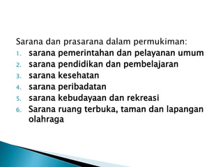 Sarana dan prasarana dalam permukiman: 
1. sarana pemerintahan dan pelayanan umum 
2. sarana pendidikan dan pembelajaran 
3. sarana kesehatan 
4. sarana peribadatan 
5. sarana kebudayaan dan rekreasi 
6. Sarana ruang terbuka, taman dan lapangan 
olahraga 
 
