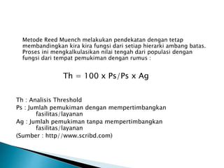 Metode Reed Muench melakukan pendekatan dengan tetap 
membandingkan kira kira fungsi dari setiap hierarki ambang batas. 
Proses ini mengkalkulasikan nilai tengah dari populasi dengan 
fungsi dari tempat pemukiman dengan rumus : 
Th = 100 x Ps/Ps x Ag 
Th : Analisis Threshold 
Ps : Jumlah pemukiman dengan mempertimbangkan 
fasilitas/layanan 
Ag : Jumlah pemukiman tanpa mempertimbangkan 
fasilitas/layanan 
(Sumber : http//www.scribd.com) 
 