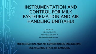 INSTRUMENTATION AND
CONTROL FOR MILK
PASTEURIZATION AND AIR
HANDLING UNIT(AHU)
CREATED BY :
HENY HANDAYANI
ADZ DZIKRA DINANDY P
RADEN MUHAMMAD HADI N F
2B
REFRIGERATION AND AIR CONDITIONING ENGINEERING
POLYTECHNIC STATE OF BANDUNG
 