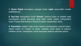 7. Bulan Rajab diucapkan sebagai bulan rejeb yang lebih mudah
pelafalannya.
8. Sya`ban merupakan bulan Ruwah, karena bulan ini adalah saat
mendoakan arwah keluarga yang telah wafat, dalam menyambut
bulan Puasa (Ramadhan) menurut tradisi masyarakat Jawa.
9. Ramadlan adalah bulan poso karena berdasarkan syari’at Islam,
dalam bulan ini muslim di Jawa –bahkan umat islam di seluruh
belahan dunia– diwajibkan untuk berpuasa selama sebulan penuh.
 