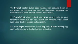 10. Syawal adalah bulan bodo karena hari pertama bulan ini
merupakan hari berbuka satu telah sebulan penuh berpuasa, dan
dalam bahasa Jawa, lebaran disebut bodo (bada).
11. Dzul-Qa`dah disebut Hapit atau Apit sebab posisinya yang
terletak di antara dua hari raya, idulfitri dan iduladha. Dzul-Qa’dah
juga biasa disebut sebagai dulkangedah.
12. Dzul-Hijjah merupakan bulan Haji atau Besar (Rayagung),
saat berlangsungnya ibadah haji dan Idul Adha.
 