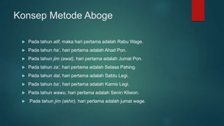 Konsep Metode Aboge
 Pada tahun alif, maka hari pertama adalah Rabu Wage.
 Pada tahun ha’, hari pertama adalah Ahad Pon.
 Pada tahun jim (awal), hari pertama adalah Jumat Pon.
 Pada tahun za’, hari pertama adalah Selasa Pahing.
 Pada tahun dal, hari pertama adalah Sabtu Legi.
 Pada tahun ba’, hari pertama adalah Kamis Legi.
 Pada tahun wawu, hari pertama adalah Senin Kliwon.
 Pada tahun jim (akhir), hari pertama adalah jumat wage.
 