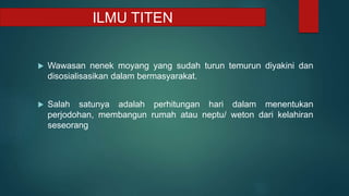  Wawasan nenek moyang yang sudah turun temurun diyakini dan
disosialisasikan dalam bermasyarakat.
 Salah satunya adalah perhitungan hari dalam menentukan
perjodohan, membangun rumah atau neptu/ weton dari kelahiran
seseorang
ILMU TITEN
 