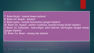 7. Bulan Rejeb : banyak kawan selamat
8. Bulan Jw. Ruwah : selamat
9. Bulan puasa : banyak bencananya (jangan dipakai)
10. Bulan Jw. Syawal : sedikit rejekinya, banyak hutang (boleh dipakai)
11.Bulan Jw. Dulkaidah : kekurangan, sakit-sakitan, bertengkar dengan teman
(jangan dipakai)
12. Bulan Jw. Besar : senang dan selamat
 