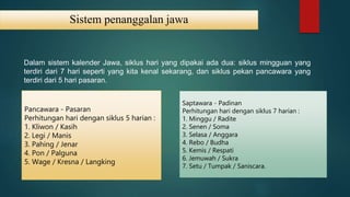 Sistem penanggalan jawa
Dalam sistem kalender Jawa, siklus hari yang dipakai ada dua: siklus mingguan yang
terdiri dari 7 hari seperti yang kita kenal sekarang, dan siklus pekan pancawara yang
terdiri dari 5 hari pasaran.
Pancawara - Pasaran
Perhitungan hari dengan siklus 5 harian :
1. Kliwon / Kasih
2. Legi / Manis
3. Pahing / Jenar
4. Pon / Palguna
5. Wage / Kresna / Langking
Saptawara - Padinan
Perhitungan hari dengan siklus 7 harian :
1. Minggu / Radite
2. Senen / Soma
3. Selasa / Anggara
4. Rebo / Budha
5. Kemis / Respati
6. Jemuwah / Sukra
7. Setu / Tumpak / Saniscara.
 