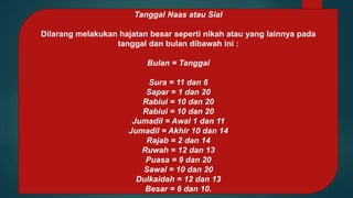 Tanggal Naas atau Sial
Dilarang melakukan hajatan besar seperti nikah atau yang lainnya pada
tanggal dan bulan dibawah ini :
Bulan = Tanggal
Sura = 11 dan 6
Sapar = 1 dan 20
Rabiul = 10 dan 20
Rabiul = 10 dan 20
Jumadil = Awal 1 dan 11
Jumadil = Akhir 10 dan 14
Rajab = 2 dan 14
Ruwah = 12 dan 13
Puasa = 9 dan 20
Sawal = 10 dan 20
Dulkaidah = 12 dan 13
Besar = 6 dan 10.
 
