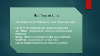Hari Pasaran Lima
Hari-hari pasaran merupakan posisi sikap (patrap) dari bulan.
Kliwon (Asih) melambangkan jumeneng atau berdiri.
Legi (Manis) melambangkan mungkur atau berbalik arah
kebelakang.
Pahing (Pahit) melambangkan madep atau menghadap.
Pon (Petak) melambangkan sare atau tidur.
Wage (Cemeng) melambangkan lenggah atau duduk.
 