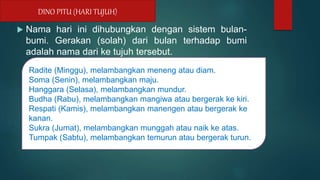  Nama hari ini dihubungkan dengan sistem bulan-
bumi. Gerakan (solah) dari bulan terhadap bumi
adalah nama dari ke tujuh tersebut.
DINO PITU (HARI TUJUH)
Radite (Minggu), melambangkan meneng atau diam.
Soma (Senin), melambangkan maju.
Hanggara (Selasa), melambangkan mundur.
Budha (Rabu), melambangkan mangiwa atau bergerak ke kiri.
Respati (Kamis), melambangkan manengen atau bergerak ke
kanan.
Sukra (Jumat), melambangkan munggah atau naik ke atas.
Tumpak (Sabtu), melambangkan temurun atau bergerak turun.
 