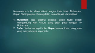 Nama-nama bulan disesuaikan dengan lidah Jawa: Muharram,
Sapar, Rabingulawal, Rabingulakir, Jumadilawal, Jumadilakir
1. Muharram juga disebut sebagai bulan Suro sebab
mengandung Hari Asyura yang jatuh pada tanggal 10
Muharram.
2. Safar disebut sebagai bulan Sapar karena lidah orang jawa
yang menyebutnya seperti itu.
 