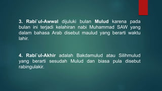 3. Rabi`ul-Awwal dijuluki bulan Mulud karena pada
bulan ini terjadi kelahiran nabi Muhammad SAW yang
dalam bahasa Arab disebut maulud yang berarti waktu
lahir.
4. Rabi`ul-Akhir adalah Bakdamulud atau Silihmulud
yang berarti sesudah Mulud dan biasa pula disebut
rabingulakir.
 