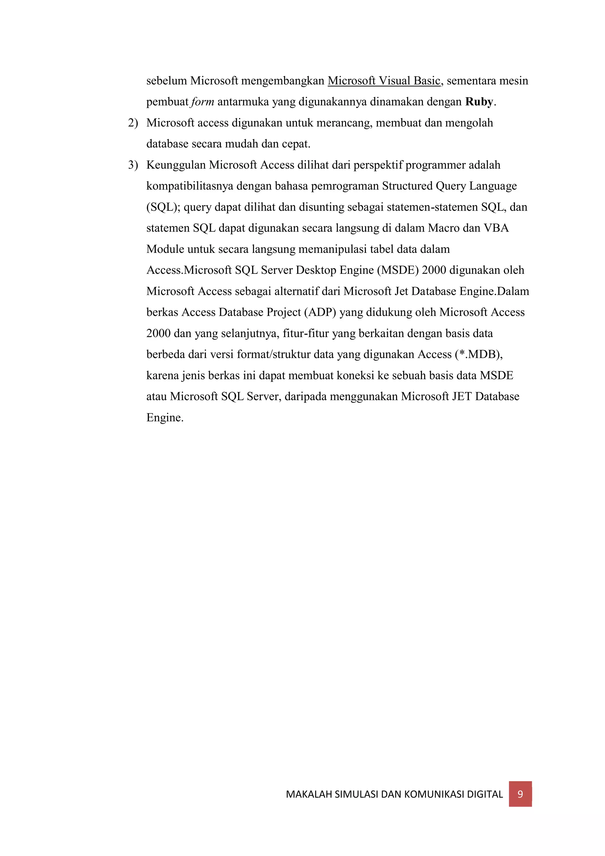 MAKALAH SIMULASI DAN KOMUNIKASI DIGITAL 9
sebelum Microsoft mengembangkan Microsoft Visual Basic, sementara mesin
pembuat form antarmuka yang digunakannya dinamakan dengan Ruby.
2) Microsoft access digunakan untuk merancang, membuat dan mengolah
database secara mudah dan cepat.
3) Keunggulan Microsoft Access dilihat dari perspektif programmer adalah
kompatibilitasnya dengan bahasa pemrograman Structured Query Language
(SQL); query dapat dilihat dan disunting sebagai statemen-statemen SQL, dan
statemen SQL dapat digunakan secara langsung di dalam Macro dan VBA
Module untuk secara langsung memanipulasi tabel data dalam
Access.Microsoft SQL Server Desktop Engine (MSDE) 2000 digunakan oleh
Microsoft Access sebagai alternatif dari Microsoft Jet Database Engine.Dalam
berkas Access Database Project (ADP) yang didukung oleh Microsoft Access
2000 dan yang selanjutnya, fitur-fitur yang berkaitan dengan basis data
berbeda dari versi format/struktur data yang digunakan Access (*.MDB),
karena jenis berkas ini dapat membuat koneksi ke sebuah basis data MSDE
atau Microsoft SQL Server, daripada menggunakan Microsoft JET Database
Engine.
 