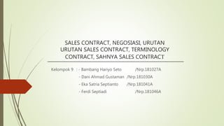 SALES CONTRACT, NEGOSIASI, URUTAN
URUTAN SALES CONTRACT, TERMINOLOGY
CONTRACT, SAHNYA SALES CONTRACT
Kelompok 9 : - Bambang Hariyo Seto /Nrp.181027A
- Dani Ahmad Gustaman /Nrp.181030A
- Eka Satria Septianto /Nrp.181041A
- Ferdi Septiadi /Nrp.181046A
 