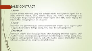 SALES CONTRACT
a. Promosi
Kegiatan promosi komoditas yang akan diekspor melalui media promosi seperti iklan di
media elektronik, majalah, Koran, pameran dagang atau melalui badan/lembaga yang
berhubungan dengan kegiatan promosi ekspor seperti Ditjen PEN, Kamar Dagang dan
Industri, Atase perdagangan dan lain sebagainya
b. Inquiry
Pengiriman surat permintaan suatu komoditas tertentu oleh Importir kepada eksportir (letter
of inquiry). Biasanya berisi deskripsi barang, mutu, harga dan waktu pengiriman
c. Offer Sheet
Permintaan Importir akan ditanggapi melalui offer sheet yang dikirimkan eksportir. Offer
sheet ini berisikan keterangan sesuai permintaan Importir mengenai deskripsi barang, mutu,
harga dan waktu pengiriman. Selain itu pada offer sheet ini biasanya ditambahkan tentang
ketentuan pembayaran dan pengiriman sample/brochure
 