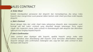 SALES CONTRACT
d. Order Sheet
Setelah mendapatkan penawaran dari eksportir dan mempelajarinya, jika setuju maka
Importir akan mengirimkan surat pesanan dalam bentuk order sheet (purchase order) kepada
eksportir
e. Sale’s Contract
Sesuai dengan data dari order sheet maka selanjutnya eksportir akan menyiapkan surat
kontrak jual beli (sale’s contract) yang ditambah dengan keterangan force majeur
clause dan inspection clause. Sales contract ini ditandatangani oleh eksportir dan dikirimkan
sebanyak dua rangkap kepada Importir
f. Sale’s Confirmation
Sales contract akan dipelajari oleh Importir, apabila Importir setuju maka sales
contract tersebut akan ditandatangi oleh Importir untuk kemudian dikembalikan kepada
eksportir sebagai sales confirmation. Sedangkan satu copy lain dari sales contract ini akan
disimpan oleh Importir
 