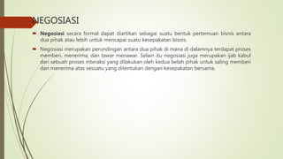 NEGOSIASI
 Negosiasi secara formal dapat diartikan sebagai suatu bentuk pertemuan bisnis antara
dua pihak atau lebih untuk mencapai suatu kesepakatan bisnis.
 Negosiasi merupakan perundingan antara dua pihak di mana di dalamnya terdapat proses
memberi, menerima, dan tawar menawar. Selain itu negosiasi juga merupakan ijab kabul
dari sebuah proses interaksi yang dilakukan oleh kedua belah pihak untuk saling memberi
dan menerima atas sesuatu yang ditentukan dengan kesepakatan bersama.
 