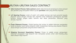 URUTAN-URUTAN SALES CONTRACT
 Sales Contract Process. Sales contract adalah dokumen/surat persetujuan antara penjual
dan pembeli yang merupakan follow-up dari purchase order yang diminta importer.
 L/C Opening Process.( Letter of credit (L/C) adalah Jaminan dari bank penerbit kepada
eksportir sesuai dengan instruksi dari importer untuk melakukan pembayaran sejumlah
tertentu dengan jangka waktu tertentu atas dasar penyerahan dokumen yang
diminta importer.
 Cargo Shipment Process.( Output penting dari proses ini adalah dokumen pengapalan
yang merupakan bukti bahwa eksportir telah mengirimkan barang yang dipesan Importir
sesuai dengan persyaratan yang tercantum dalam L/C.
 Shipping Document Negotiation Process.( Proses ini adalah proses penguangan
dokumen pengapalan bagi eksportir dan merupakan proses untuk claim barang yang
telah dibayar bagi Importir.
 