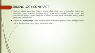 TERMINOLOGY CONTRACT
 Kontrak adalah perjanjian hukum antara pihak-pihak yang menetapkan syarat dan
ketentuan yang disetujui masing-masing pihak untuk ditukar dengan uang atau
kompensasi lainnya. Dalam pengaturan bisnis, kontrak untuk penjualan barang adalah
jenis yang paling umum.
 Memahami terminologi dalam kontrak dapat membantu pemilik bisnis menegosiasikan
syarat dan ketentuan yang saling menguntungkan.
 