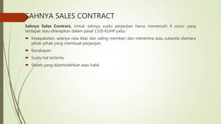 SAHNYA SALES CONTRACT
Sahnya Sales Contract, Untuk sahnya suatu perjanjian harus memenuhi 4 unsur yang
terdapat atau diterapkan dalam pasal 1320 KUHP yaitu:
 Kesepakatan, adanya rasa iklas dan saling memberi dan menerima atau sukarela diantara
pihak-pihak yang membuat perjanjian.
 Kecakapan
 Suatu hal tertentu
 Sebab yang diperbolehkan atau halal.
 