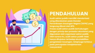 PENDAHULUAN
Audit sektor publik memiliki standarisasi
yang dilandaskan pada Standar
Pemeriksaan Keuangan Negara (SKPN) yang
langsung dibuat oleh BPK.
Proses audit sektor publik berhubungan
dengan prinsip dan prosedur akuntansi yang
digunakan oleh organisasi sektor publik.
Oleh karena itu, audit sektor publik tidak
hanya ditujukan terhadap akuntabilitas
pengelolaan keuangan, tetapi juga terfokus
pada pencapaian kesejahteraan
masyarakat
 