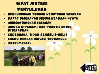 Sifat Materi
Penyuluhan
• Berhubungan dengan kebutuhan sasaran
• Dapat digunakan sesuai keadaan nyata
• Menguntungkan sasaran
• Mudah dipahami dan praktis untuk
diterapkan
• Sederhana, tidak berbelit-belit
• Cocok dengan inovasi terdahulu
• Instrumental
 