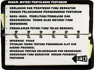 Ragam Materi Penyuluhan Pertanian
• Kebijakan dan Peraturan yang berkaitan
dengan Pelaksanaan Pembangunan Pertanian
• Hasil-hasil penelitian/pengujian dan
rekomendasi teknis oleh instansi yang
berwenang
• Pengalaman petani yang telah berhasil
• Informasi pasar
• Petunjuk teknis tentang penggunaan alat dan
sarana produksi.
• Informasi tentang kelembagaan dan kemudahan-
kemudahan yang berkaitan dengan pembangunan
pertanian
 