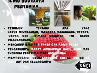 Ilmu Budidaya
Pertanian
• Petunjuk tentang apa yang
harus dikerjakan, mengapa, bagaimana, berapa,
kapan, dan dimana kegiatan itu harus
dilaksanakan.
• Mencakup ilmu pra panen dan pasca panen
• Pengaruhnya dapat menaikkan hasil fisik dan
ekonomi penerima manfaat
• Memperbaiki kesejahteraan sosial penerima
manfaat dan keluarganya
 
