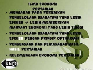 Ilmu Ekonomi
Pertanian
• Mengarah pada perbaikan
pengelolaan usahatani yang lebih
efisien  lebih memberikan
manfaat ekonomi yang lebih tinggi
• Pengelolaan usahatani yang lebih
efisien dengan prinsip optimisasi
• Penguasaan dan pemasaran hasil-
hasil pertanian
• Kelembagaan ekonomi pertanian
 