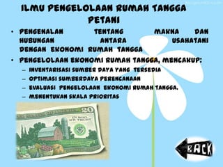 Ilmu Pengelolaan Rumah Tangga
Petani
• Pengenalan tentang makna dan
hubungan antara usahatani
dengan ekonomi rumah tangga
• Pengelolaan ekonomi rumah tangga, mencakup:
– inventarisasi sumber daya yang tersedia
– optimasi sumberdaya perencanaan
– evaluasi pengelolaan ekonomi rumah tangga.
– menentukan skala prioritas
 