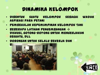 DINAMIKA KELOMPOK
• Dibentuk suatu kelompok sebagai wadah
aspirasi para petani
• Pembekalan kepemimpinan kelompok tani
• Beberapa latihan pengembangan 
diskusi, gotong-royong untuk mengerjakan
sesuatu, dll
• Dorongan untuk selalu bekerja dan
bereksperimen
 
