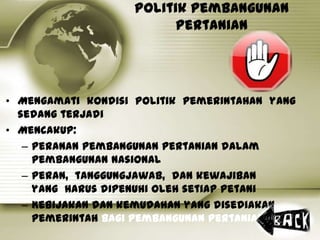 Politik Pembangunan
Pertanian
• Mengamati kondisi politik pemerintahan yang
sedang terjadi
• Mencakup:
– Peranan pembangunan pertanian dalam
pembangunan nasional
– Peran, tanggungjawab, dan kewajiban
yang harus dipenuhi oleh setiap petani
– Kebijakan dan kemudahan yang disediakan
pemerintah bagi pembangunan pertanian
 