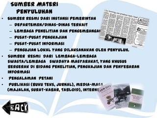 Sumber Materi
Penyuluhan
• Sumber resmi dari instansi pemerintah
– Departemen/dinas-dinas terkait
– Lembaga penelitian dan pengembangan
– Pusat-pusat pengkajian
– Pusat-pusat informasi
– Pengujian lokal yang dilaksanakan oleh penyuluh.
• Sumber resmi dari lembaga-lembaga
swasta/lembaga swadaya masyarakat, yang khusus
bergerak di bidang penelitian, pengkajian dan penyebaran
informasi
• Pengalaman petani
• Publikasi (buku teks, jurnal), media-masa
(majalah, surat-kabar, tabloid), internet, dll.
 