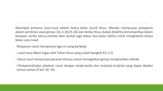 Kelompok pertama rasul-rasul adalah kedua belas murid Yesus. Mereka mempunyai pelayanan
dalam pendirian awal gereja ( kIs.1:20,25-26) dan ketika Yesus duduk ditakhta kemuliaanNya dalam
kerajaan seribu tahun,mereka akan duduk juga diatas dua belas takhta untuk menghakimi kedua
belas suku Israel.
Pelayanan rasuli mempunyai tiga ciri yang berbeda.
1.rasul-rasul diberi tugas oleh Tuhan Yesus yang sudah bangkit( Kis.1:2).
2.Rasul-rasul mempunyai peranan khusus untuk menegakkan gereja menghasilkan alkitab.
3.Pelayanan(bukan jabatan) rasuli dengan tanda-tanda dan mukjizat-mukjizat yang dapat dipakai
semua zaman (2 kor 10: 16).
 