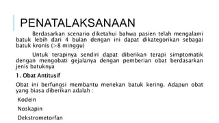 PENATALAKSANAAN
Berdasarkan scenario diketahui bahwa pasien telah mengalami
batuk lebih dari 4 bulan dengan ini dapat dikategorikan sebagai
batuk kronis (>8 minggu)
Untuk terapinya sendiri dapat diberikan terapi simptomatik
dengan mengobati gejalanya dengan pemberian obat berdasarkan
jenis batuknya
1. Obat Antitusif
Obat ini berfungsi membantu menekan batuk kering. Adapun obat
yang biasa diberikan adalah :
Kodein
Noskapin
Dekstrometorfan
 