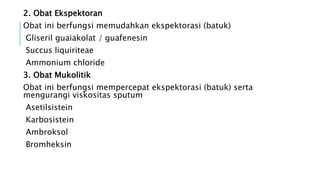 2. Obat Ekspektoran
Obat ini berfungsi memudahkan ekspektorasi (batuk)
Gliseril guaiakolat / guafenesin
Succus liquiriteae
Ammonium chloride
3. Obat Mukolitik
Obat ini berfungsi mempercepat ekspektorasi (batuk) serta
mengurangi viskositas sputum
Asetilsistein
Karbosistein
Ambroksol
Bromheksin
 