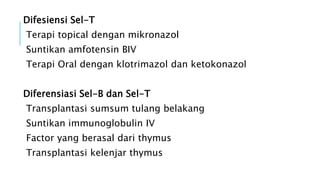 Difesiensi Sel-T
Terapi topical dengan mikronazol
Suntikan amfotensin BIV
Terapi Oral dengan klotrimazol dan ketokonazol
Diferensiasi Sel-B dan Sel-T
Transplantasi sumsum tulang belakang
Suntikan immunoglobulin IV
Factor yang berasal dari thymus
Transplantasi kelenjar thymus
 