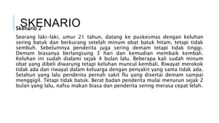 SKENARIOSkenario 2
Seorang laki-laki, umur 21 tahun, datang ke puskesmas dengan keluhan
sering batuk dan berkurang setelah minum obat batuk hitam, tetapi tidak
sembuh. Sebelumnya penderita juga sering demam tetapi tidak tinggi.
Demam biasanya berlangsung 3 hari dan kemudian membaik kembali.
Keluhan ini sudah dialami sejak 4 bulan lalu. Beberapa kali sudah minum
obat yang dibeli diwarung tetapi keluhan muncul kembali. Riwayat merokok
tidak ada dan riwayat dalam keluarga dengan penyakit yang sama tidak ada.
Setahun yang lalu penderita pernah sakit flu yang disertai demam sampai
menggigil. Tetapi tidak batuk. Berat badan penderita mulai menurun sejak 2
bulan yang lalu, nafsu makan biasa dan penderita sering merasa cepat lelah.
 