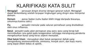 KLARIFIKASI KATA SULIT
Menggigil : perasaan dingin disertai dengan getaran tubuh. Menggigil
dapat berkembang setelah terpapar lingkungan yang dingin atau menyertai
demam.
Demam : panas badan (suhu badan lebih tinggi daripada biasanya,
umumnya karena sakit.)
Flu : penyakit menular pada saluran pernafasan yang disebabkan
oleh virus influenza.
Batuk : penyakit pada jalan pernapsan atau paru-paru yang kerap kali
menimbulkan rasa gatal pada tenggorokan sehingga merangsang penderita
mengeluarkan bunyi yang keras seperti menyalak.
Obat batuk hitam : merupakan obat batuk pengencer dahak yang
mengandung ammoniumklrida, ammonia, minyak atsiri, dan kayu manis
yang dapat dibeli bebas di apotik.
 