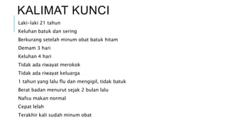 KALIMAT KUNCI
Laki-laki 21 tahun
Keluhan batuk dan sering
Berkurang setelah minum obat batuk hitam
Demam 3 hari
Keluhan 4 hari
Tidak ada riwayat merokok
Tidak ada riwayat keluarga
1 tahun yang lalu flu dan mengigil, tidak batuk
Berat badan menurut sejak 2 bulan lalu
Nafsu makan normal
Cepat lelah
Terakhir kali sudah minum obat
 