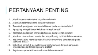 PERTANYAAN PENTING
1. Jelaskan patomekanisme terjadinya demam!
2. Jelaskan patomekanisme terjadinya batuk!
3. Termasuk gangguan immunodefisiensi pada scenario diatas?
4. Apa yang menyebabkan keluhan sering kambuh?
5. Termasuk gangguan immunodefisiensi pada scenario diatas?
6. Jelaskan system imun innate dan adaptif yang terlibat dalam scenario!
7. Bagaimana cara mendiagnosis kelainan imunologi yang terjadi pada
scenario diatas?
8. Sebutkan penyakit-penyakit yang berhubungan dengan gangguan
imunodefisiensi terkait scenario diatas?
9. Bagaimana penatalaksanaan kasus dalam scenario?
 