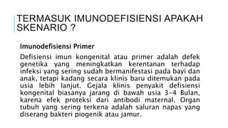 TERMASUK IMUNODEFISIENSI APAKAH
SKENARIO ?
Imunodefisiensi Primer
Defisiensi imun kongenital atau primer adalah defek
genetika yang meningkatkan kerentanan terhadap
infeksi yang sering sudah bermanifestasi pada bayi dan
anak, tetapi kadang secara klinis baru ditemukan pada
usia lebih lanjut. Gejala klinis penyakit defisiensi
kongenital biasanya jarang di bawah usia 3-4 Bulan,
karena efek proteksi dari antibodi maternal. Organ
tubuh yang sering terkena adalah saluran napas yang
diserang bakteri piogenik atau jamur.
 