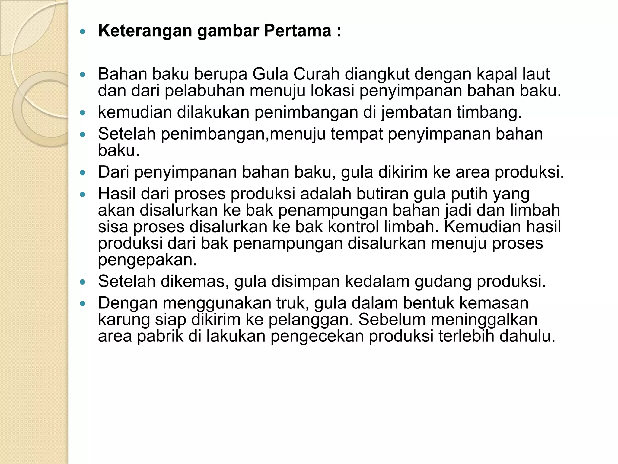    Keterangan gambar Pertama :

   Bahan baku berupa Gula Curah diangkut dengan kapal laut
    dan dari pelabuhan menuju lokasi penyimpanan bahan baku.
   kemudian dilakukan penimbangan di jembatan timbang.
   Setelah penimbangan,menuju tempat penyimpanan bahan
    baku.
   Dari penyimpanan bahan baku, gula dikirim ke area produksi.
   Hasil dari proses produksi adalah butiran gula putih yang
    akan disalurkan ke bak penampungan bahan jadi dan limbah
    sisa proses disalurkan ke bak kontrol limbah. Kemudian hasil
    produksi dari bak penampungan disalurkan menuju proses
    pengepakan.
   Setelah dikemas, gula disimpan kedalam gudang produksi.
   Dengan menggunakan truk, gula dalam bentuk kemasan
    karung siap dikirim ke pelanggan. Sebelum meninggalkan
    area pabrik di lakukan pengecekan produksi terlebih dahulu.
 